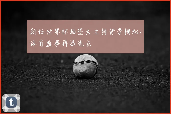 新任世界杯抽签女主持背景揭秘，体育盛事再添亮点