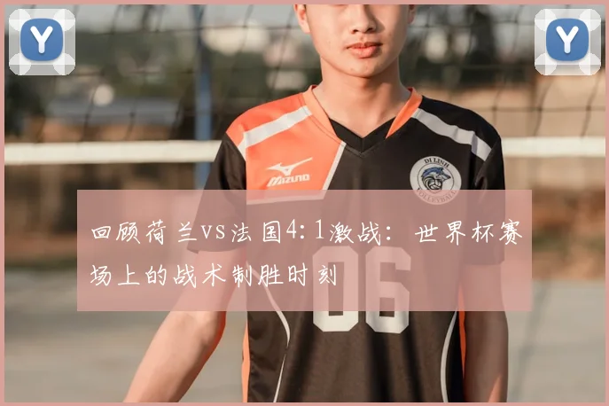 回顾荷兰vs法国4:1激战：世界杯赛场上的战术制胜时刻