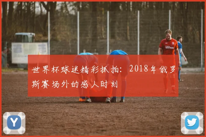 世界杯球迷精彩抓拍:2018年俄罗斯赛场外的感人时刻
