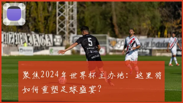 聚焦2024年世界杯主办地:这里将如何重塑足球盛宴?