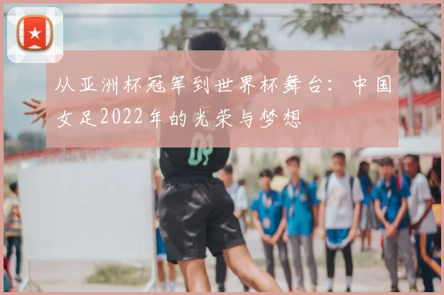 从亚洲杯冠军到世界杯舞台：中国女足2022年的光荣与梦想