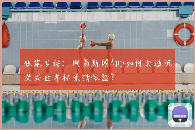 独家专访:网易新闻App如何打造沉浸式世界杯竞猜体验?