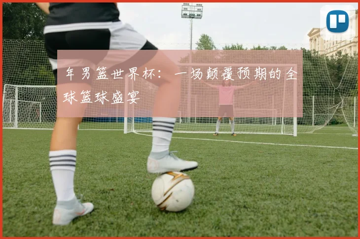 年男篮世界杯:一场颠覆预期的全球篮球盛宴