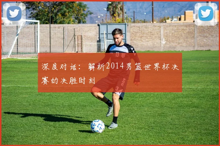 深度对话：解析2014男篮世界杯决赛的决胜时刻