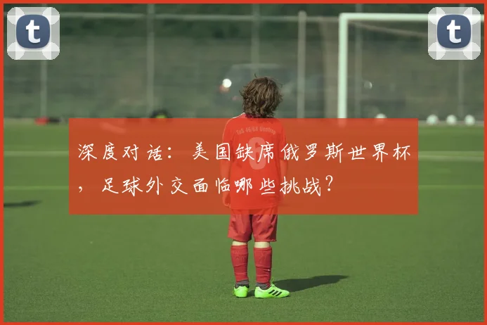 深度对话：美国缺席俄罗斯世界杯，足球外交面临哪些挑战？