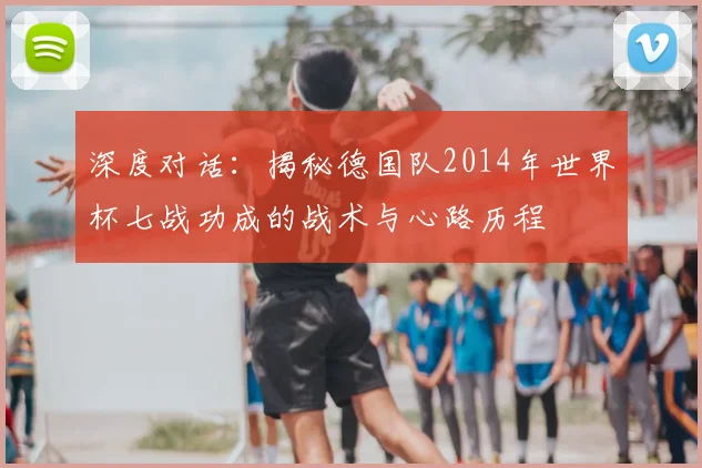 深度对话：揭秘德国队2014年世界杯七战功成的战术与心路历程