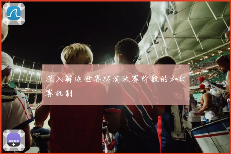 深入解读世界杯淘汰赛阶段的加时赛机制