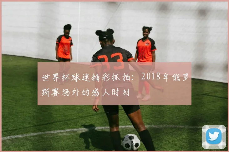 世界杯球迷精彩抓拍:2018年俄罗斯赛场外的感人时刻