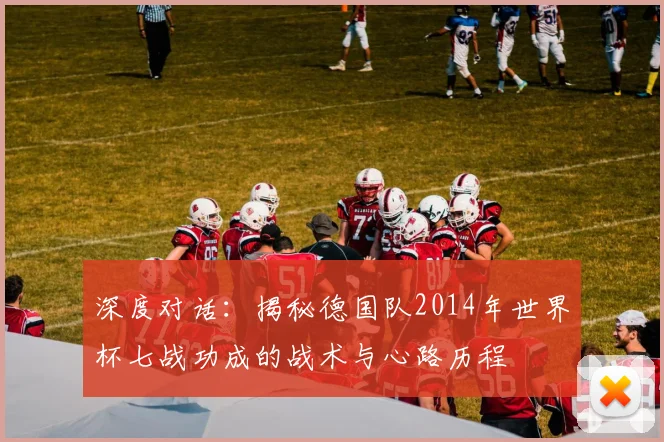 深度对话：揭秘德国队2014年世界杯七战功成的战术与心路历程