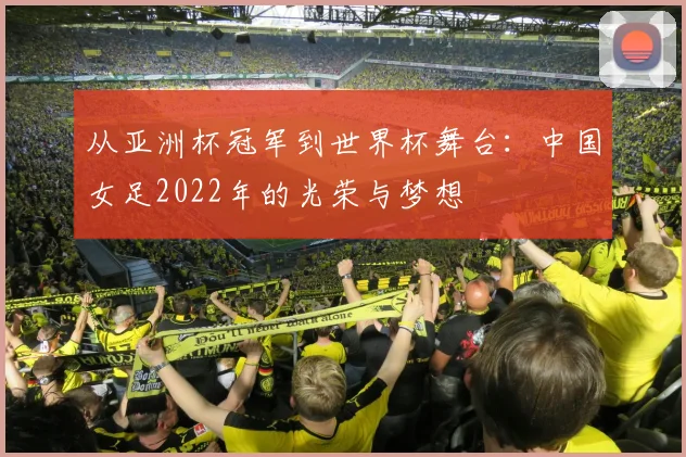 从亚洲杯冠军到世界杯舞台：中国女足2022年的光荣与梦想